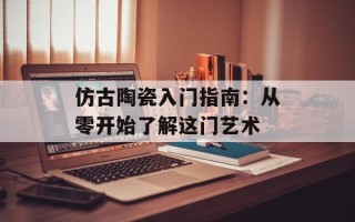 仿古陶瓷入门指南：从零开始了解这门艺术