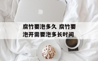 腐竹要泡多久 腐竹要泡开需要泡多长时间