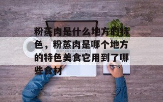 粉蒸肉是什么地方的特色，粉蒸肉是哪个地方的特色美食它用到了哪些食材