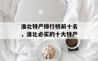 淮北特产排行榜前十名，淮北必买的十大特产