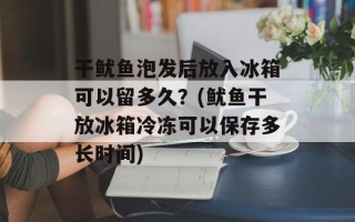 干鱿鱼泡发后放入冰箱可以留多久？(鱿鱼干放冰箱冷冻可以保存多长时间)