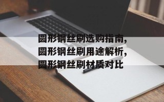 圆形钢丝刷选购指南,圆形钢丝刷用途解析,圆形钢丝刷材质对比