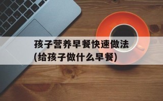 孩子营养早餐快速做法(给孩子做什么早餐)