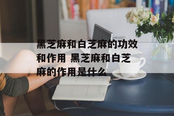 黑芝麻和白芝麻的功效和作用 黑芝麻和白芝麻的作用是什么-第1张图片-