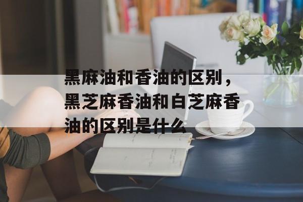 黑麻油和香油的区别，黑芝麻香油和白芝麻香油的区别是什么-第1张图片-