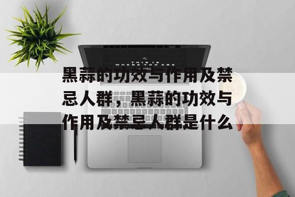 黑蒜的功效与作用及禁忌人群，黑蒜的功效与作用及禁忌人群是什么-第1张图片-