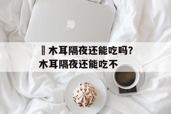 黒木耳隔夜还能吃吗？木耳隔夜还能吃不-第1张图片-