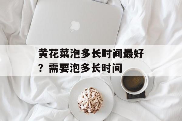 黄花菜泡多长时间最好？需要泡多长时间-第1张图片-