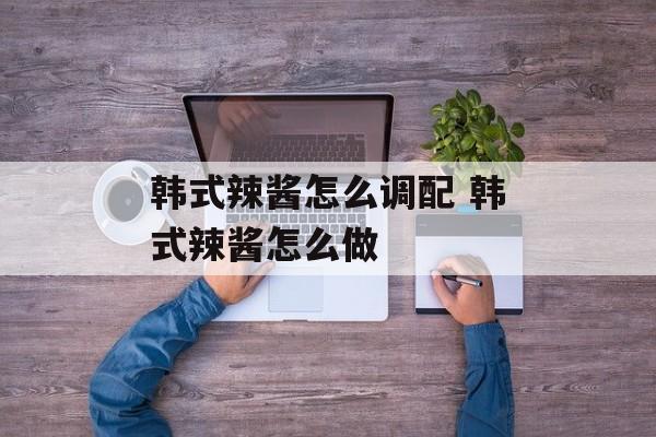 韩式辣酱怎么调配 韩式辣酱怎么做-第1张图片-