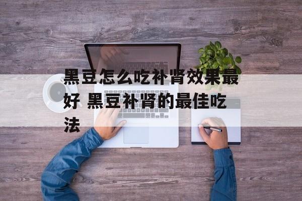 黑豆怎么吃补肾效果最好 黑豆补肾的最佳吃法-第1张图片-