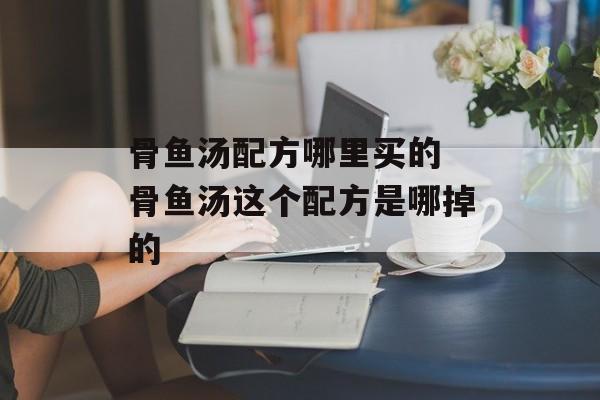 骨鱼汤配方哪里买的 骨鱼汤这个配方是哪掉的-第1张图片-