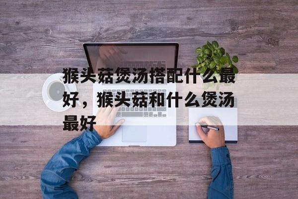 猴头菇煲汤搭配什么最好，猴头菇和什么煲汤最好-第1张图片-