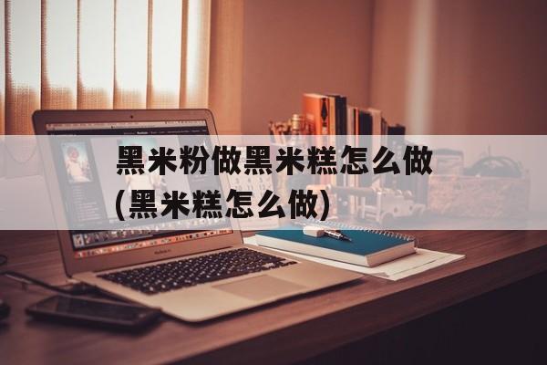 黑米粉做黑米糕怎么做(黑米糕怎么做)-第1张图片-