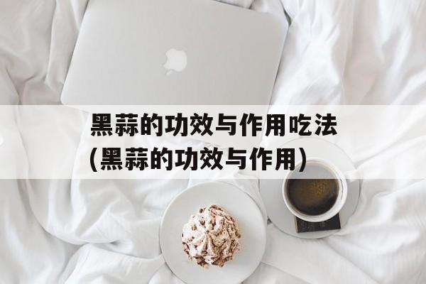 黑蒜的功效与作用吃法(黑蒜的功效与作用)-第1张图片-