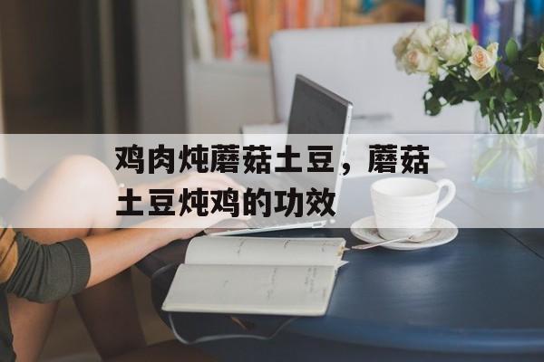 鸡肉炖蘑菇土豆，蘑菇土豆炖鸡的功效-第1张图片-