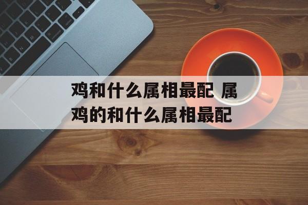 鸡和什么属相最配 属鸡的和什么属相最配-第1张图片-