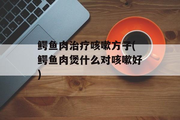 鳄鱼肉治疗咳嗽方子(鳄鱼肉煲什么对咳嗽好)-第1张图片-