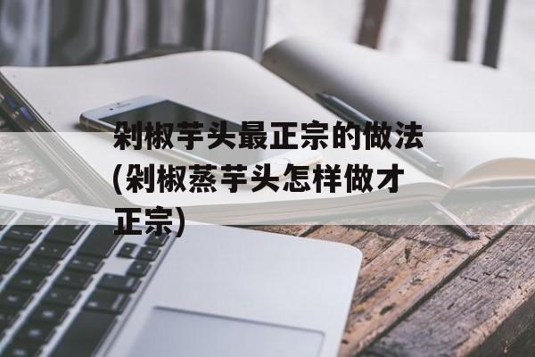 剁椒芋头最正宗的做法(剁椒蒸芋头怎样做才正宗)-第1张图片-