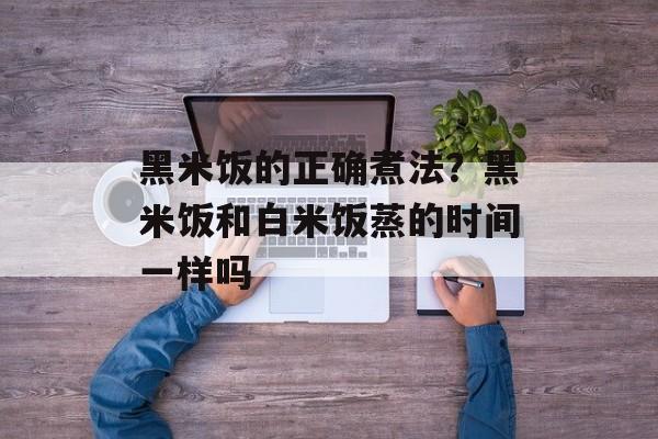 黑米饭的正确煮法？黑米饭和白米饭蒸的时间一样吗-第1张图片-