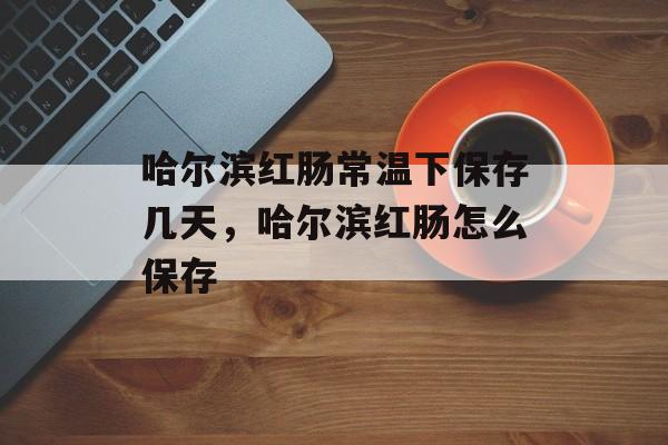 哈尔滨红肠常温下保存几天，哈尔滨红肠怎么保存-第1张图片-