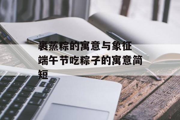 裹蒸粽的寓意与象征 端午节吃粽子的寓意简短-第1张图片-