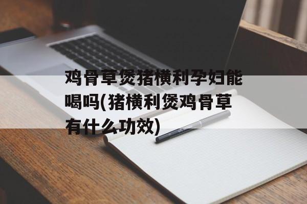 鸡骨草煲猪横利孕妇能喝吗(猪横利煲鸡骨草有什么功效)-第1张图片-