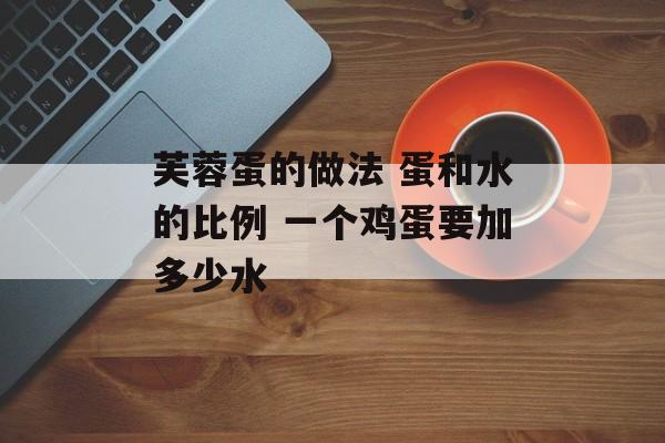 芙蓉蛋的做法 蛋和水的比例 一个鸡蛋要加多少水-第1张图片-