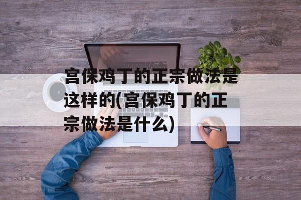 宫保鸡丁的正宗做法是这样的(宫保鸡丁的正宗做法是什么)-第1张图片-