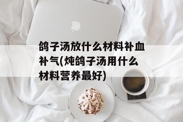 鸽子汤放什么材料补血补气(炖鸽子汤用什么材料营养最好)-第1张图片-