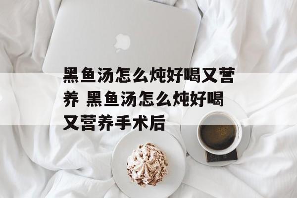 黑鱼汤怎么炖好喝又营养 黑鱼汤怎么炖好喝又营养手术后-第1张图片-