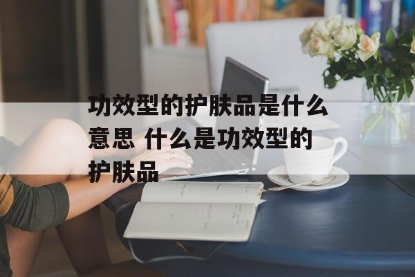 功效型的护肤品是什么意思 什么是功效型的护肤品-第1张图片-