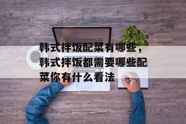 韩式拌饭配菜有哪些，韩式拌饭都需要哪些配菜你有什么看法-第1张图片-