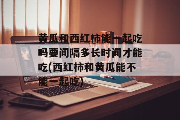 黄瓜和西红柿能一起吃吗要间隔多长时间才能吃(西红柿和黄瓜能不能一起吃)-第1张图片-