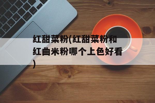 红甜菜粉(红甜菜粉和红曲米粉哪个上色好看)-第1张图片-