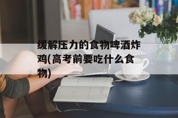 缓解压力的食物啤酒炸鸡(高考前要吃什么食物)-第1张图片-