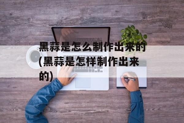 黑蒜是怎么制作出来的(黑蒜是怎样制作出来的)-第1张图片-
