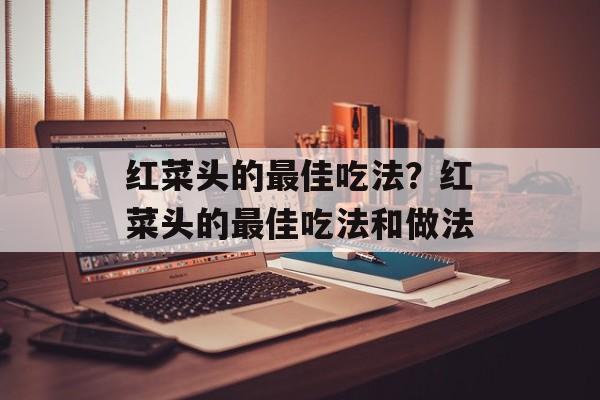 红菜头的最佳吃法？红菜头的最佳吃法和做法-第1张图片-