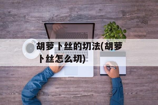 胡萝卜丝的切法(胡萝卜丝怎么切)-第1张图片-