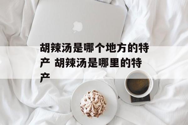 胡辣汤是哪个地方的特产 胡辣汤是哪里的特产-第1张图片-