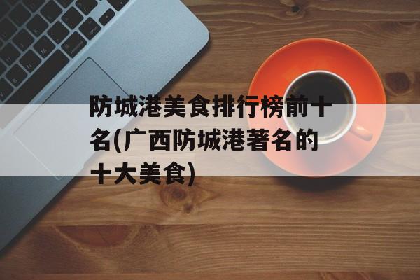 防城港美食排行榜前十名(广西防城港著名的十大美食)-第1张图片-