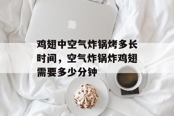 鸡翅中空气炸锅烤多长时间，空气炸锅炸鸡翅需要多少分钟-第1张图片-