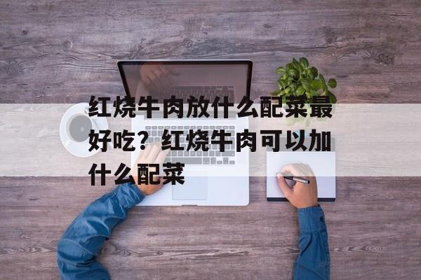 红烧牛肉放什么配菜最好吃？红烧牛肉可以加什么配菜-第1张图片-