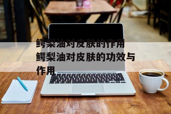 鳄梨油对皮肤的作用 鳄梨油对皮肤的功效与作用-第1张图片-
