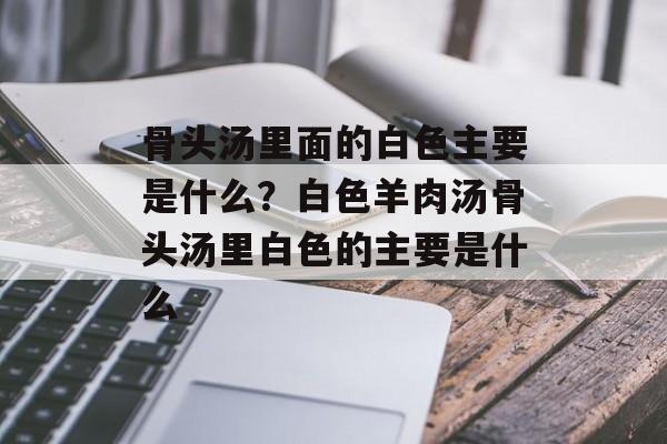 骨头汤里面的白色主要是什么？白色羊肉汤骨头汤里白色的主要是什么-第1张图片-