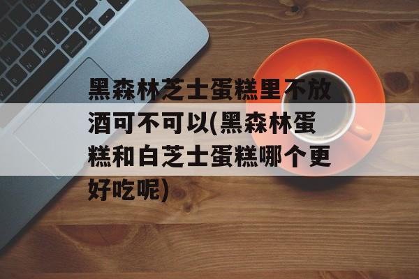 黑森林芝士蛋糕里不放酒可不可以(黑森林蛋糕和白芝士蛋糕哪个更好吃呢)-第1张图片-