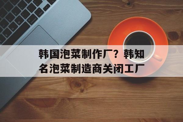 韩国泡菜制作厂？韩知名泡菜制造商关闭工厂-第1张图片-
