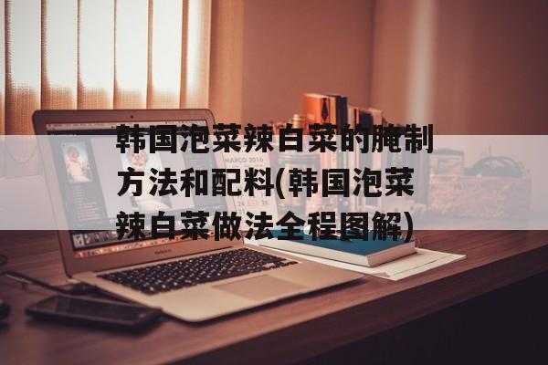韩国泡菜辣白菜的腌制方法和配料(韩国泡菜辣白菜做法全程图解)-第1张图片-