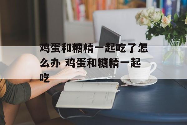鸡蛋和糖精一起吃了怎么办 鸡蛋和糖精一起吃-第1张图片-