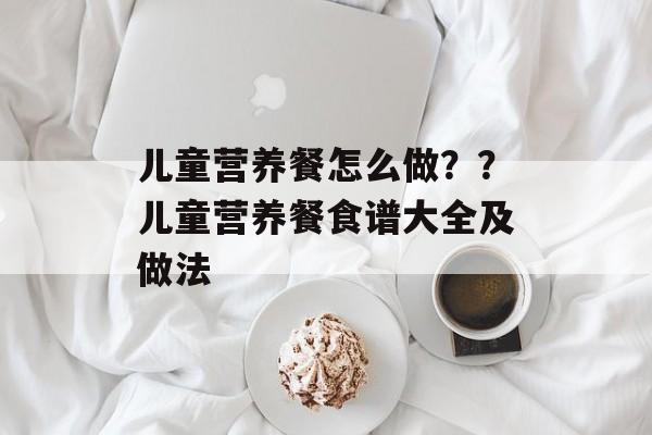 儿童营养餐怎么做？？儿童营养餐食谱大全及做法-第1张图片-