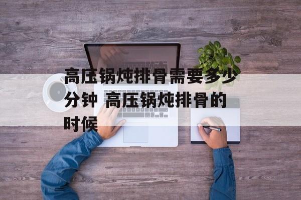 高压锅炖排骨需要多少分钟 高压锅炖排骨的时候-第1张图片-